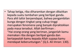 • Tahap ketiga, riba diharamkan dengan dikaitkan
kepada suatu tambahan yang berlipat ganda.
Para ahli tafsir berpendapat, bahwa pengambilan
bunga dengan tingkat yang cukup tinggi
merupakan fenomena yang banyak dipraktekkan
pada masa tersebut. Allah berfirman :
“Hai orang-orang yang beriman, janganlah kamu
memakan riba dengan berlipat-ganda dan
bertaqwalah kamu kepada Allah supaya kamu
mendapat keberuntungan.” (Q.S. Ali Imran: 130).
 