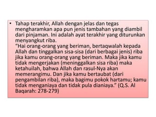 • Tahap terakhir, Allah dengan jelas dan tegas
mengharamkan apa pun jenis tambahan yang diambil
dari pinjaman. Ini adalah ayat terakhir yang diturunkan
menyangkut riba.
“Hai orang-orang yang beriman, bertaqwalah kepada
Allah dan tinggalkan sisa-sisa (dari berbagai jenis) riba
jika kamu orang-orang yang beriman. Maka jika kamu
tidak mengerjakan (meninggalkan sisa riba) maka
ketahuilah, bahwa Allah dan rasul-Nya akan
memerangimu. Dan jika kamu bertaubat (dari
pengambilan riba), maka bagimu pokok hartamu; kamu
tidak menganiaya dan tidak pula dianiaya.” (Q.S. Al
Baqarah: 278-279)
 
