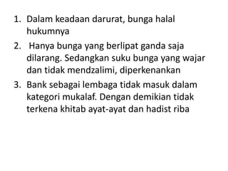 1. Dalam keadaan darurat, bunga halal
hukumnya
2. Hanya bunga yang berlipat ganda saja
dilarang. Sedangkan suku bunga yang wajar
dan tidak mendzalimi, diperkenankan
3. Bank sebagai lembaga tidak masuk dalam
kategori mukalaf. Dengan demikian tidak
terkena khitab ayat-ayat dan hadist riba
 