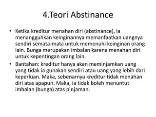 4.Teori Abstinance
• Ketika kreditur menahan diri (abstinance), ia
menangguhkan keinginannya memanfaatkan uangnya
sendiri semata-mata untuk memenuhi keinginan orang
lain. Bunga merupakan imbalan karena menahan diri
untuk kepentingan orang lain.
• Bantahan: kreditur hanya akan meminjamkan uang
yang tidak ia gunakan sendiri atau uang yang lebih dari
keperluan. Maka, sebenarnya kreditur tidak menahan
diri atas apapun. Maka, ia tidak boleh menuntut
imbalan (bunga) atas pinjaman.
 
