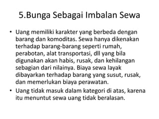 5.Bunga Sebagai Imbalan Sewa
• Uang memiliki karakter yang berbeda dengan
barang dan komoditas. Sewa hanya dikenakan
terhadap barang-barang seperti rumah,
perabotan, alat transportasi, dll yang bila
digunakan akan habis, rusak, dan kehilangan
sebagian dari nilainya. Biaya sewa layak
dibayarkan terhadap barang yang susut, rusak,
dan memerlukan biaya perawatan.
• Uang tidak masuk dalam kategori di atas, karena
itu menuntut sewa uang tidak beralasan.
 