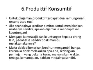 6.Produktif Konsumtif
• Untuk pinjaman produktif terdapat dua kemungkinan:
untung atau rugi.
• Jika seandainya kreditur diminta untuk menjalankan
usahanya sendiri, apakah dijamin ia mendapatkan
keuntungan?
• Mengapa ia mewajibkan keuntungan kepada orang
lain, padahal ia sendiri tidak mampu
melaksanakannya?
• Maka tidak dibenarkan kreditur mengambil bunga,
karena ia tidak melakukan apa-apa, sedangkan
peminjam yang bekerja keras, meluangkan waktu,
tenaga, kemampuan, bahkan modalnya sendiri.
 