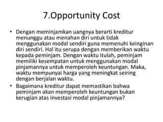 7.Opportunity Cost
• Dengan meminjamkan uangnya berarti kreditur
menunggu atau menahan diri untuk tidak
menggunakan modal sendiri guna memenuhi keinginan
diri sendiri. Hal itu serupa dengan memberikan waktu
kepada peminjam. Dengan waktu itulah, peminjam
memiliki kesempatan untuk menggunakan modal
pinjamannya untuk memperoleh keuntungan. Maka,
waktu mempunyai harga yang meningkat seiring
dengan berjalan waktu.
• Bagaimana kreditur dapat memastikan bahwa
peminjam akan memperoleh keuntungan bukan
kerugian atas investasi modal pinjamannya?
 