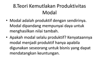 8.Teori Kemutlakan Produktivitas
Modal
• Modal adalah produktif dengan sendirinya.
Modal dipandang mempunyai daya untuk
menghasilkan nilai tambah.
• Apakah modal selalu produktif? Kenyataannya
modal menjadi produktif hanya apabila
digunakan seseorang untuk bisnis yang dapat
mendatangkan keuntungan.
 