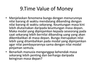 9.Time Value of Money
• Menjelaskan fenomena bunga dengan menurunnya
nilai barang di waktu mendatang dibanding dengan
nilai barang di waktu sekarang. Keuntungan masa kini
lebih diutamakan daripada keuntungan masa depan.
Maka modal yang dipinjamkan kepada seseorang pada
saat sekarang lebih bernilai dibanding uang yang akan
dikembalikan di masa depan. Bunga merupakan nilai
lebih yang ditambahkan pada modal yang dipinjamkan
agar nilai pembayarannya sama dengan nilai modal
pinjaman semula.
• Benarkah manusia menganggap kehendak masa
sekarang lebih penting dan berharga daripada
keinginan masa depan?
 