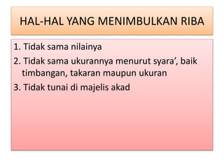 HAL-HAL YANG MENIMBULKAN RIBA
1. Tidak sama nilainya
2. Tidak sama ukurannya menurut syara’, baik
timbangan, takaran maupun ukuran
3. Tidak tunai di majelis akad
 