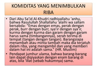 KOMIDITAS YANG MENIMBULKAN
RIBA
• Dari Abu Sa’id Al-Khudri radhiyallahu 'anhu,
bahwa Rasulullah Shallallahu ‘alaihi wa sallam
bersabda: “Emas dengan emas, perak dengan
perak, burr dengan burr, sya’ir dengan sya’ir,
kurma dengan kurma dan garam dengan garam
harus sama (timbangannya), serah terima di
tempat (tangan dengan tangan). Barangsiapa
menambah atau minta tambah maka dia terjatuh
dalam riba, yang mengambil dan yang memberi
dalam hal ini adalah sama.” (HR. Muslim)
• Pendapat jumhur ulama, bahwa barang-barang
lain dapat diqiyaskan dengan enam barang di
atas, bila ‘illat (sebab hukumnya) sama.
 
