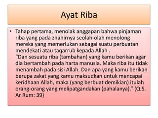 Ayat Riba
• Tahap pertama, menolak anggapan bahwa pinjaman
riba yang pada zhahirnya seolah-olah menolong
mereka yang memerlukan sebagai suatu perbuatan
mendekati atau taqarrub kepada Allah .
“Dan sesuatu riba (tambahan) yang kamu berikan agar
dia bertambah pada harta manusia. Maka riba itu tidak
menambah pada sisi Allah. Dan apa yang kamu berikan
berupa zakat yang kamu maksudkan untuk mencapai
keridhaan Allah, maka (yang berbuat demikian) itulah
orang-orang yang melipatgandakan (pahalanya).” (Q.S.
Ar Rum: 39)
 
