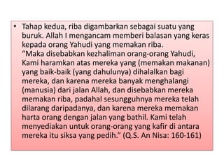 • Tahap kedua, riba digambarkan sebagai suatu yang
buruk. Allah I mengancam memberi balasan yang keras
kepada orang Yahudi yang memakan riba.
“Maka disebabkan kezhaliman orang-orang Yahudi,
Kami haramkan atas mereka yang (memakan makanan)
yang baik-baik (yang dahulunya) dihalalkan bagi
mereka, dan karena mereka banyak menghalangi
(manusia) dari jalan Allah, dan disebabkan mereka
memakan riba, padahal sesungguhnya mereka telah
dilarang daripadanya, dan karena mereka memakan
harta orang dengan jalan yang bathil. Kami telah
menyediakan untuk orang-orang yang kafir di antara
mereka itu siksa yang pedih.” (Q.S. An Nisa: 160-161)
 