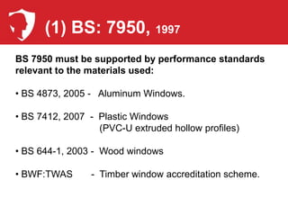(1) BS: 7950, 1997
BS 7950 must be supported by performance standards
relevant to the materials used:

• BS 4873, 2005 - Aluminum Windows.

• BS 7412, 2007 - Plastic Windows
                  (PVC-U extruded hollow profiles)

• BS 644-1, 2003 - Wood windows

• BWF:TWAS      - Timber window accreditation scheme.
 