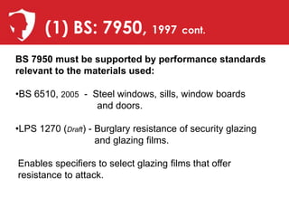 (1) BS: 7950, 1997 cont.
BS 7950 must be supported by performance standards
relevant to the materials used:

•BS 6510, 2005 - Steel windows, sills, window boards
                  and doors.

•LPS 1270 (Draft) - Burglary resistance of security glazing
                    and glazing films.

Enables specifiers to select glazing films that offer
resistance to attack.
 