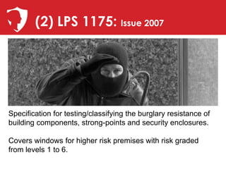 (2) LPS 1175: Issue 2007




Specification for testing/classifying the burglary resistance of
building components, strong-points and security enclosures.

Covers windows for higher risk premises with risk graded
from levels 1 to 6.
 