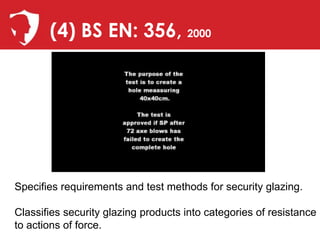 (4) BS EN: 356, 2000




Specifies requirements and test methods for security glazing.

Classifies security glazing products into categories of resistance
to actions of force.
 