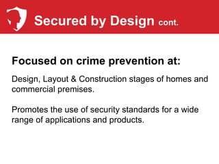 Secured by Design cont.

Focused on crime prevention at:
Design, Layout & Construction stages of homes and
commercial premises.

Promotes the use of security standards for a wide
range of applications and products.
 