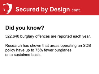 Secured by Design cont.


Did you know?
522,640 burglary offences are reported each year.

Research has shown that areas operating an SDB
policy have up to 75% fewer burglaries
on a sustained basis.
 