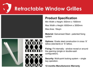 Retractable Window Grilles
           Product Specification
           Min Width x Height: 500mm x 1000mm
           Max Width x Height: 6000mm x 3000mm
           Max Area: 18sqm

           Material: Galvanised Steel - patented fixing
           system

           Options: Grade steel construction in cross ‘X’
           lattice (standard) or ‘S’ lattice.

           Fixing: Fit internally- window reveal or around
           the opening (single or double-sash
           configuration).

           Security: Multi-point locking system – single
           key operation.

           12 months Manufacturers Warranty
 