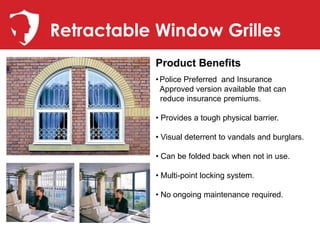 Retractable Window Grilles
           Product Benefits
           • Police Preferred and Insurance
             Approved version available that can
             reduce insurance premiums.

           • Provides a tough physical barrier.

           • Visual deterrent to vandals and burglars.

           • Can be folded back when not in use.

           • Multi-point locking system.

           • No ongoing maintenance required.
 