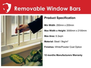 Removable Window Bars
         Product Specification

         Min Width: 250mm x 200mm

         Max Width x Height: 3000mm x 2100mm

         Max Area: 6.3sqm

         Material: Steel / 5kg/m²

         Finishes: White/Powder Coat Option


         12 months Manufacturers Warranty
 