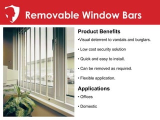 Removable Window Bars
         Product Benefits
         •Visual deterrent to vandals and burglars.

         • Low cost security solution

         • Quick and easy to install.

         • Can be removed as required.

         • Flexible application.

         Applications
         • Offices

         • Domestic
 