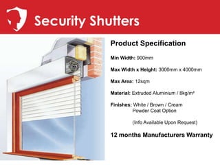 Security Shutters
            Product Specification
            Min Width: 900mm

            Max Width x Height: 3000mm x 4000mm

            Max Area: 12sqm

            Material: Extruded Aluminium / 8kg/m²

            Finishes: White / Brown / Cream
                     Powder Coat Option

                     (Info Available Upon Request)

            12 months Manufacturers Warranty
 