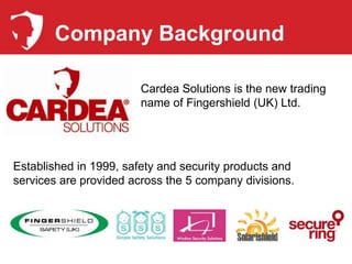 Company Background

                        Cardea Solutions is the new trading
                        name of Fingershield (UK) Ltd.




Established in 1999, safety and security products and
services are provided across the 5 company divisions.
 