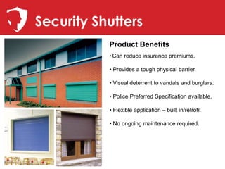 Security Shutters
           Product Benefits
           • Can reduce insurance premiums.

           • Provides a tough physical barrier.

           • Visual deterrent to vandals and burglars.

           • Police Preferred Specification available.

           • Flexible application – built in/retrofit

           • No ongoing maintenance required.
 