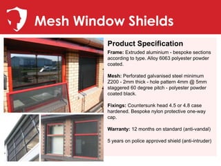 Mesh Window Shields
         Product Specification
         Frame: Extruded aluminium - bespoke sections
         according to type. Alloy 6063 polyester powder
         coated.

         Mesh: Perforated galvanised steel minimum
         Z200 - 2mm thick - hole pattern 4mm @ 5mm
         staggered 60 degree pitch - polyester powder
         coated black.

         Fixings: Countersunk head 4.5 or 4.8 case
         hardened. Bespoke nylon protective one-way
         cap.

         Warranty: 12 months on standard (anti-vandal)

         5 years on police approved shield (anti-intruder)
 
