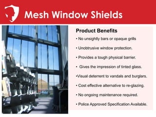 Mesh Window Shields
         Product Benefits
         • No unsightly bars or opaque grills

         • Unobtrusive window protection.

         • Provides a tough physical barrier.

         • Gives the impression of tinted glass.

         •Visual deterrent to vandals and burglars.

         • Cost effective alternative to re-glazing.

         • No ongoing maintenance required.

         • Police Approved Specification Available.
 