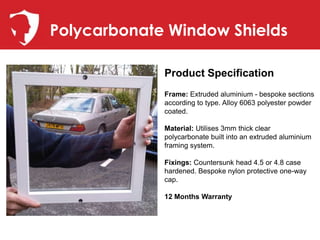 Polycarbonate Window Shields

             Product Specification
             Frame: Extruded aluminium - bespoke sections
             according to type. Alloy 6063 polyester powder
             coated.

             Material: Utilises 3mm thick clear
             polycarbonate built into an extruded aluminium
             framing system.

             Fixings: Countersunk head 4.5 or 4.8 case
             hardened. Bespoke nylon protective one-way
             cap.

             12 Months Warranty
 