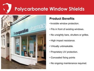 Polycarbonate Window Shields
             Product Benefits
             • Invisible window protection.

             • Fits in front of existing windows.

             • No unsightly bars, shutters or grilles.

             • High impact resistance.

             • Virtually unbreakable.

             • Proprietary UV protection.

             • Concealed fixing points

             • No ongoing maintenance required.
 