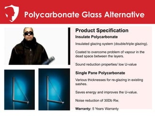 Polycarbonate Glass Alternative
             Product Specification
             Insulate Polycarbonate
             Insulated glazing system (double/triple glazing).

             Coated to overcome problem of vapour in the
             dead space between the layers.

             Sound reduction properties/ low U-value

             Single Pane Polycarbonate
             Various thicknesses for re-glazing in existing
             sashes.

             Saves energy and improves the U-value.

             Noise reduction of 30Db Rw.

             Warranty: 5 Years Warranty
 