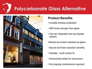 Polycarbonate Glass Alternative
              Product Benefits
              • Invisible window protection.

              • 300 times stronger than glass.
              .
              • Can be integrated into any façade
                system.

              •Almost as scratch resistant as glass.

              • Sound and heat reduction benefits.

              • Flexible – built in/retro fit.

              • Extensively tested for assurance.

              • No ongoing maintenance required.
 