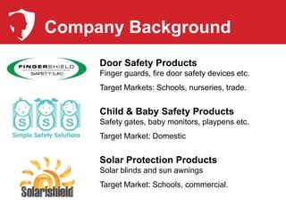 Company Background
     Door Safety Products
     Finger guards, fire door safety devices etc.
     Target Markets: Schools, nurseries, trade.


     Child & Baby Safety Products
     Safety gates, baby monitors, playpens etc.
     Target Market: Domestic


     Solar Protection Products
     Solar blinds and sun awnings
     Target Market: Schools, commercial.
 
