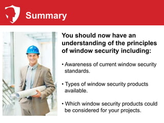 Summary

      You should now have an
      understanding of the principles
      of window security including:

      • Awareness of current window security
        standards.

      • Types of window security products
        available.

      • Which window security products could
        be considered for your projects.
 