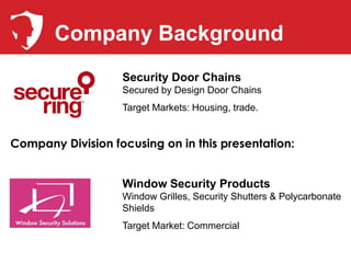 Company Background
                   Security Door Chains
                   Secured by Design Door Chains
                   Target Markets: Housing, trade.


Company Division focusing on in this presentation:


                   Window Security Products
                   Window Grilles, Security Shutters & Polycarbonate
                   Shields
                   Target Market: Commercial
 