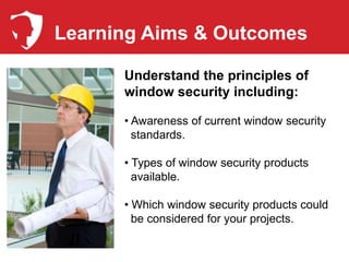 Learning Aims & Outcomes

      Understand the principles of
      window security including:

      • Awareness of current window security
        standards.

      • Types of window security products
        available.

      • Which window security products could
        be considered for your projects.
 