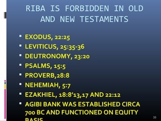 RIBA IS FORBIDDEN IN OLD
AND NEW TESTAMENTS
 EXODUS, 22:25
 LEVITICUS, 25:35-36
 DEUTRONOMY, 23:20
 PSALMS, 15:5
 PROVERB,28:8
 NEHEMIAH, 5:7
 EZAKHIEL, 18:8’13,17 AND 22:12
 AGIBI BANK WAS ESTABLISHED CIRCA
700 BC AND FUNCTIONED ON EQUITY
33
 