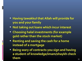  Having tawakkul that Allah will provide for
you and your family
 Not taking out loans which incur interest
 Choosing halal investments (for example
gold rather than the stock market)
 Renting and saving the cash for a home
instead of a mortgage
 Being wary of contracts you sign and having
a student of knowledge/imam/shaykh check
them 64
 