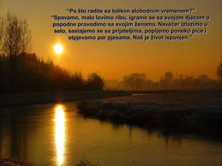 “Pa što radite sa tolikim slobodnim vremenom?”
“Spavamo, malo lovimo ribu, igramo se sa svojom djecom a
 popodne provodimo sa svojim ženama. Navečer izlazimo u
 selo, sastajemo se sa prijateljima, popijemo poneko piće i
       otpjevamo par pjesama. Naš je život ispunjen.”
 