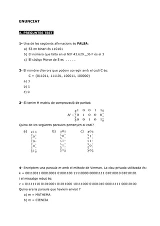 ENUNCIAT


A. PREGUNTES TEST


1- Una de les següents afirmacions és FALSA:
   a) 53 en binari és 110101
   b) El número que falta en el NIF 43.629._36 F és el 3
   c) El código Morse de 5 es . . . . .


2- El nombre d'errors que podem corregir amb el codi C és:
        C = {011011, 111101, 100011, 100000}
   a) 3
   b) 1
   c) 0


3- Si tenim H matriu de comprovació de paritat:

                                      æ1    0   0     1   1ö
                                  H = ç0
                                      ç     1   0     0   0÷
                                                           ÷
                                      ç0                  1÷
                                      è     0   1     0    ø
Quina de les següents paraules pertanyen al codi?

   a)     æ1ö         b)    æ0ö            c)   æ0ö
          ç ÷               ç ÷                 ç ÷
           0                 0                   1
          ç ÷               ç ÷                 ç ÷
          ç0÷               ç1÷                 ç1÷
          ç ÷               ç ÷                 ç ÷
          ç0÷               ç1÷                 ç0÷
          ç1÷               ç1÷                 ç0÷
          è ø               è ø                 è ø




4- Encriptem una paraula m amb el mètode de Verman. La clau privada utilitzada és:
k = 00110011 00010001 01001100 11110000 00001111 01010010 01010101
i el missatge rebut és:
c = 01111110 01010001 01011000 10111000 01001010 00011111 00010100
Quina era la paraula que havíem enviat ?
   a) m = MATHEMA
   b) m = CIENCIA
 