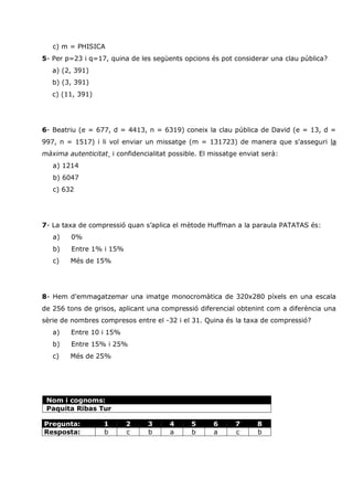 c) m = PHISICA
5- Per p=23 i q=17, quina de les següents opcions és pot considerar una clau pública?
   a) (2, 391)
   b) (3, 391)
   c) (11, 391)




6- Beatriu (e = 677, d = 4413, n = 6319) coneix la clau pública de David (e = 13, d =
997, n = 1517) i li vol enviar un missatge (m = 131723) de manera que s'asseguri la
màxima autenticitat i confidencialitat possible. El missatge enviat serà:
   a) 1214
   b) 6047
   c) 632




7- La taxa de compressió quan s’aplica el mètode Huffman a la paraula PATATAS és:
   a)    0%
   b)    Entre 1% i 15%
   c)   Més de 15%




8- Hem d'emmagatzemar una imatge monocromàtica de 320x280 píxels en una escala
de 256 tons de grisos, aplicant una compressió diferencial obtenint com a diferència una
sèrie de nombres compresos entre el -32 i el 31. Quina és la taxa de compressió?
   a)   Entre 10 i 15%
   b)    Entre 15% i 25%
   c)   Més de 25%




 Nom i cognoms:
 Paquita Ribas Tur

Pregunta:          1      2     3      4      5     6      7      8
Resposta:          b      c     b      a      b     a      c      b
 