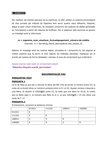 B. EXERCICI


Per realitzar els tràmits bancaris de la matrícula, la UOC utilitza un sistema d'encriptació
de clau privada pel mètode de Vigenère fent servir quatre claus diferents. Després,
degut al gran volum d'alumnes, és necessari comprimir les cadenes de dades generades
en l'encriptació a partir del sistema de Huffman. Per a cadascun dels alumnes es genera
un missatge amb la informació:


      m = cognoms_nom_emailuoc_formadepagament_número de crèdits
              Exemple: m = SerraPuig_David_dserrap@uoc.edu_tarjeta_21


Obteniu el missatge amb les vostres dades, encripteu-lo i comprimiu-lo, tot seguint el
mateix sistema que fa servir la UOC segons els mètodes estudiats. Expliqueu tot el
procés per passes de forma detallada i calculeu la taxa de compressió que s'obtindria.


Aquest exercici està resolt en el document adjunt
“RibasTur-Paquita-exerB_pac1mates”


                                 DOCUMENTACIÓ PAC
PREGUNTES TEST
PREGUNTA 1
La b) és falsa ja que per a calcular la lletra del NIF s’ha de dividir el número entre 23; la
resta de la divisió dóna un número comprés entre el 0 i el 22. Aquest número s’associa a
una lletra. Si dividim el 43629336 entre 23, la resta que ens dóna és 15=S. Si volem
que la lletra sigui F, el número que falta és el 2, ja que 43629236 / 23 ens dóna una
resta de 7 =F.
PREGUNTA 2
Primerament, cercarem la distància mínima
                  011011             111101             100011             100000
011011            0
111101            3                  0
100011            3                  4                  0
100000            4                  4                  2                  0
 