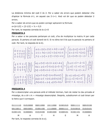 La distància mínima del codi C és 2. Per a saber els errors que podem detectar s’ha
d’aplicar la fórmula d-1, en aquest cas 2-1=1. Això vol dir que es poden detectar 2
errors.
Per a saber els errors que es poden corregir aplicarem la fórmula:
e=[d-1/2] = [2-1/2] = ½ = 0,5
Per tant, la resposta correcta és la c)=0
PREGUNTA 3
Per a saber si les paraules pertanyen al codi, s’ha de multiplicar la matriu H per cada
paraula. Si pertany al codi donarà tot 0. Si no dóna tot 0 és que la paraula no pertany al
codi. Per tant, la resposta és la b).




PREGUNTA 4
Per a desencriptar una paraula amb el mètode Verman, ham de restar la clau privada al
missatge, és a dir c-k = missatge desencriptat. Després, substituirem el codi binari per
la lletra que li correspon.


01111110     01010000         00011000     10111000   01001010   00011111    00010100
00110011     00010001         01001100     11110000   00001111   01010010    01010101
01001101     01000001         01010100     01001000   01000101   01001101    01000001
      M             A              T            H          E          M            A
Per tant, la resposta correcta és la a).
 