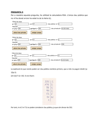 PREGUNTA 5
Per a resoldre aquesta pregunta, he utilitzat la calculadora RSA. L’única clau pública que
no m’ha donat errors ha estat la de la lletra b).




La explicació és que només poden ser clau pública nombres primers, que a més no puguin dividir (p-
1)(q-1).
(23-1)(17-1)= 352. Si ens fixem:




Per tant, ni el 2 ni l’11 es poden considerar clau pública, ja que són divisor de 352.
 