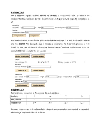 PREGUNTA 6
Per a resoldre aquest exercici també he utilitzat la calculadora RSA. El resultat de
introduir la clau pública de David i p·q em dóna 1214; per tant, la resposta correcta és la
a)




El problema que ens trobem és que quan desencriptem el missatge 1214 amb la calculadora RSA no
ens dóna 131723. Això és degut a que el missatge a encriptar no ha de ser més gran que la n de
David. Per tant, per encriptar el missatge de forma correcta s’hauria de dividir en dos blocs, per
exemple 131 i 723 i encriptar-los per separat.




PREGUNTA 7
Primerament, cercariem la freqüència de cada caràcter
Caràcter                     P                   A                 T                   S
Freqüència                   1                   3                 2                   1
Probabilitat                1/7                  3/7              2/7                 1/7


Després posarem en ordre els caràcters i construirem un arbre que ajudarà a comprimir
el missatge segons el mètode Huffman.
 