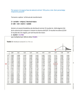 Per passar a la segona fase de selecció cal tenir 100 punts o més. Quin percentatge
d'aspirants passarà?


Tornarem a aplicar la fórmula de transformació:

Z = variable – mitjana / desviació típica
Z= 100 – 110 =-10/15 = -0,6666

Anirem a la taula d’estadística de distribució normal. El resultat és -0,66 elegirem 0,6
de la columna de la esquerra i triarem la columna del 0,07. El resultat ens dóna 0,2514
El resultat de Z és negatiu, per tant haurem de restar:
1 - 0,2514 = 0,7486
que multiplicat per 100 ens dóna 74,86%
 
