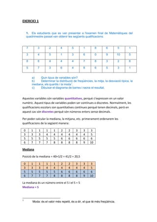 EXERCICI 1


        1. Els estudiants que es van presentar a l'examen final de Matemàtiques del
        quadrimestre passat van obtenir les següents qualificacions:


        7       3          2       4         5       1         8       6         5        1

        3       4          5       1         3       6         0       9         10       5

        8       6          4       4         4       7         8       3         2        6

        5       7          3       6         4       8         6       5         3        1


            a)    Quin tipus de variables són?
            b)    Determinar la distribució de freqüències, la mitja, la desviació típica, la
            mediana, els quartils i la moda1.
            c)    Dibuixar el diagrama de barres i raona el resultat.


Aquestes variables són variables quantitatives, perquè s’expressen en un valor
numèric. Aquest tipus de variables poden ser contínues o discretes. Normalment, les
qualificacions escolars son quantitatives contínues perquè tenen decimals, però en
aquest cas són discretes perquè són números enters sense decimals.

Per poder calcular la mediana, la mitjana, etc. primerament ordenarem les
qualificacions de la següent manera:

    0       1    1     1       1   2     2       3   3     3
    3       3    3     4       4   4     4       4   4     5
    5       5    5     5       5   6     6       6   6     6
    6       7    7     7       8   8     8       8   9    10

Mediana

Posició de la mediana = 40+1/2 = 41/2 = 20,5

    0       1    1     1       1   2     2       3   3     3
    3       3    3     4       4   4     4       4   4     5
    5       5    5     5       5   6     6       6   6     6
    6       7    7     7       8   8     8       8   9    10

La mediana és un número entre el 5 i el 5 = 5
Mediana = 5



1
            Moda: és el valor més repetit, és a dir, el que té més freqüència.
 
