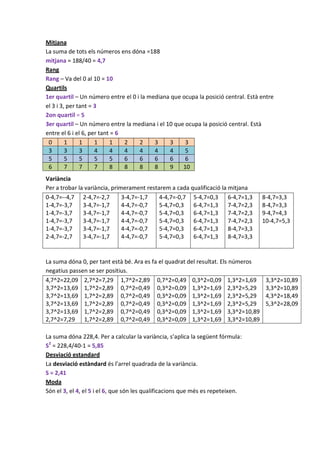 Mitjana
La suma de tots els números ens dóna =188
mitjana = 188/40 = 4,7
Rang
Rang – Va del 0 al 10 = 10
Quartils
1er quartil – Un número entre el 0 i la mediana que ocupa la posició central. Està entre
el 3 i 3, per tant = 3
2on quartil = 5
3er quartil – Un número entre la mediana i el 10 que ocupa la posició central. Està
entre el 6 i el 6, per tant = 6
 0       1     1     1     1    2   2     3    3     3
 3       3     3     4     4    4   4     4    4     5
 5       5     5     5     5    6   6     6    6     6
 6       7     7     7     8    8   8     8    9    10
Variància
Per a trobar la variància, primerament restarem a cada qualificació la mitjana
0-4,7=--4,7 2-4,7=-2,7         3-4,7=-1,7   4-4,7=-0,7 5-4,7=0,3 6-4,7=1,3         8-4,7=3,3
1-4,7=-3,7     3-4,7=-1,7      4-4,7=-0,7   5-4,7=0,3 6-4,7=1,3 7-4,7=2,3          8-4,7=3,3
1-4,7=-3,7     3-4,7=-1,7      4-4,7=-0,7   5-4,7=0,3 6-4,7=1,3 7-4,7=2,3          9-4,7=4,3
1-4,7=-3,7     3-4,7=-1,7      4-4,7=-0,7   5-4,7=0,3 6-4,7=1,3 7-4,7=2,3          10-4,7=5,3
1-4,7=-3,7     3-4,7=-1,7      4-4,7=-0,7   5-4,7=0,3 6-4,7=1,3 8-4,7=3,3
2-4,7=-2,7     3-4,7=-1,7      4-4,7=-0,7   5-4,7=0,3 6-4,7=1,3 8-4,7=3,3


La suma dóna 0, per tant està bé. Ara es fa el quadrat del resultat. Els números
negatius passen se ser positius.
4,7^2=22,09 2,7^2=7,29 1,7^2=2,89 0,7^2=0,49 0,3^2=0,09 1,3^2=1,69                  3,3^2=10,89
3,7^2=13,69 1,7^2=2,89 0,7^2=0,49 0,3^2=0,09 1,3^2=1,69 2,3^2=5,29                  3,3^2=10,89
3,7^2=13,69 1,7^2=2,89 0,7^2=0,49 0,3^2=0,09 1,3^2=1,69 2,3^2=5,29                  4,3^2=18,49
3,7^2=13,69 1,7^2=2,89 0,7^2=0,49 0,3^2=0,09 1,3^2=1,69 2,3^2=5,29                  5,3^2=28,09
3,7^2=13,69 1,7^2=2,89 0,7^2=0,49 0,3^2=0,09 1,3^2=1,69 3,3^2=10,89
2,7^2=7,29 1,7^2=2,89 0,7^2=0,49 0,3^2=0,09 1,3^2=1,69 3,3^2=10,89

La suma dóna 228,4. Per a calcular la variància, s’aplica la següent fórmula:
S2 = 228,4/40-1 = 5,85
Desviació estandard
La desviació estàndard és l’arrel quadrada de la variància.
S = 2,41
Moda
Són el 3, el 4, el 5 i el 6, que són les qualificacions que més es repeteixen.
 