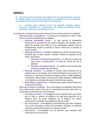 EXERCICI 2
  2. Heu decidit usar els recursos de la UOC per fer una enquesta sobre que tipus
  de Tablets utilitzen els alumnes matriculats a la universitat de cara a dissenyar
  una aplicació interactiva per la més estesa entre l'alumnat.

       a)    Investiga sobre diferents formes de mostreig: mostreig aleatori,
       sistemàtic, estratificat, per conglomerats, etc. Explica les diferents formes
       oposades, diferències i característiques d'ús.

Es coneix com mostreig la tècnica per la selecció d’una mostra a partir d’una població
    - Mostreig aleatori o probabilístic – Les persones es seleccionen a l’atzar. Totes
       tenen la mateixa probabilitat de ser elegides.
           o Mostreig probabilístic simple – Es pot calcular la probabilitat
              d’extracció de qualsevol de les mostres possibles. Per exemple, per a
              elegir els alumnes de la UOC per a ser entrevistats, podríem triar-los
              aleatòriament, elegint un número a l’atzar i veient qui és l’alumne al
              qual correspon.
           o Mostreig estratificat – Es divideix la població en estrats en funció de les
              variables que es volen estudiar. Exemple: Separar les opinions de les
              dones i dels homes.
                   Estratificat d’assignació proporcional – la mida de la mostra de
                      cada estrat és proporcional a la mida de l’estrat dins de la
                      població.
                   Estratifica d’assignació òptima – Es recolliran mes individus dels
                      estrats que tinguin més variabilitat.
           o Mostreig sistemàtic – Es divideix el nombre total d’elements de la
              població que es vol estudiar, pel nombre d’integrants de la mostra. Per
              exemple, en l’apartat b) d’aquesta pregunta, tenim 15.000 estudiants
              matriculats i volem obtenir una mostra de 1500. Dividiríem 15000/1500
              =10. Elegiríem un estudiant de cada 10 amb intervals regulars.
           o Mostreig per conglomerats – La persona que realitza l’estudi determina
              els grups de mostreig
    - Mostreig no aleatori o subjectiu – No es pot calcular la probabilitat d’extracció
       d’una determinada mostra. Per tant, es seleccionen persones que tenen un
       coneixement profund del tema de l’enquesta.
           o Mostreig per quotes – L’investigador tria els subjectes però de manera
              que hi hagi un nombre se subjectes de cada grup específica de la
              població (tots els grups integrants de la població ha d’estar
              representats). Exemples: Es pot dividir per gènere o edat.
           o Per conveniència – L’investigador tria els elements que millor s’adapten
              a les seues necessitats o estan més accessibles. Exemple: La utilització
              d’alumnes per part dels professors en els seus estudis
           o Discrecional – L’investigador tria els elements que considera més
              interessants per el seu estudi.
 