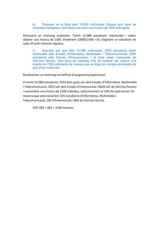 b)    Disposes de la llista dels 15.000 matriculats. Explica quin tipus de
       mostreig realitzaríeu i com faríeu per tenir una mostra de 1500 estudiants.

Efectuaria un mostreig sistemàtic. Tenim 15.000 estudiants matriculats i volem
obtenir una mostra de 1500. Dividiríem 15000/1500 =10. Elegiríem un estudiant de
cada 10 amb intervals regulars.

       c)     Suposeu ara que dels 15.000 matriculats, 3555 estudiants estan
       matriculats dels Estudis d'Informàtica, Multimèdia i Telecomunicació; 2825
       estudiants dels Estudis d'Empresarials; i la resta estan matriculats de
       Ciències Socials. Que tipus de mostreig s'ha de realitzar per obtenir una
       mostra de 1500 estudiants de manera que es tingui en compte els estudis de
       què s'han matriculat.

Realitzaríem un mostreig estratificat d’assignació proporcional.

Si tenim 15.000 estudiants, 3555 dels quals són dels Estudis d’Informàtica, Multimèdia
i Telecomunicació, 2825 són dels Estudis d’Empresarials i 8620 són de Ciències Socials;
i necessitem una mostra de 1500 individus, seleccionaríem el 10% de cada estrat. De
manera que seleccionaríem 355 estudiants d’Informàtica, Multimèdia i
Telecomunicació, 282 d’Empresarials i 863 de Ciències Socials.

       355+282 + 863 = 1500 mostres.
 